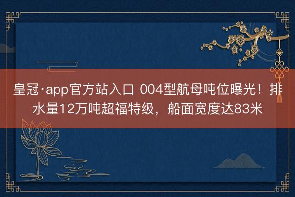皇冠·app官方站入口 004型航母吨位曝光！排水量12万吨超福特级，船面宽度达83米
