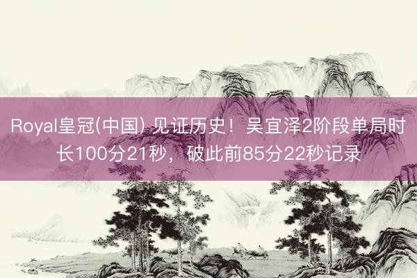 Royal皇冠(中国) 见证历史！吴宜泽2阶段单局时长100分21秒，破此前85分22秒记录