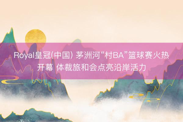 Royal皇冠(中国) 茅洲河“村BA”篮球赛火热开幕 体裁旅和会点亮沿岸活力