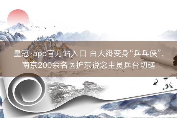 皇冠·app官方站入口 白大褂变身“乒乓侠”，南京200余名医护东说念主员乒台切磋