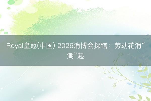 Royal皇冠(中国) 2026消博会探馆:劳动花消“潮”起