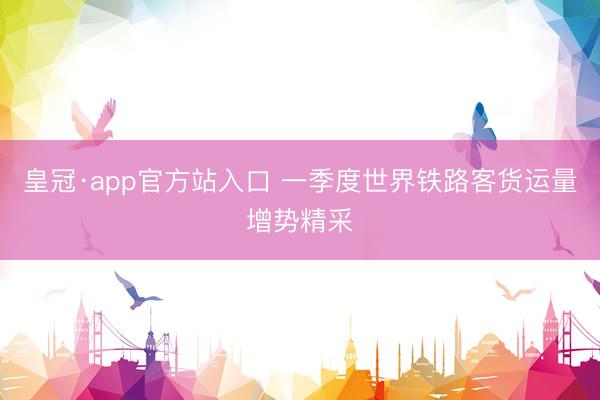 皇冠·app官方站入口 一季度世界铁路客货运量增势精采