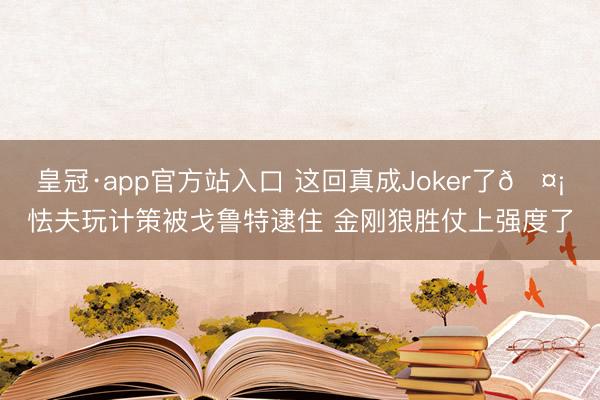 皇冠·app官方站入口 这回真成Joker了🤡怯夫玩计策被戈鲁特逮住 金刚狼胜仗上强度了