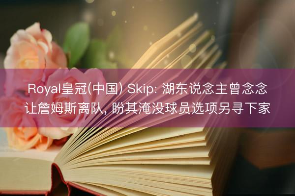 Royal皇冠(中国) Skip: 湖东说念主曾念念让詹姆斯离队， 盼其淹没球员选项另寻下家
