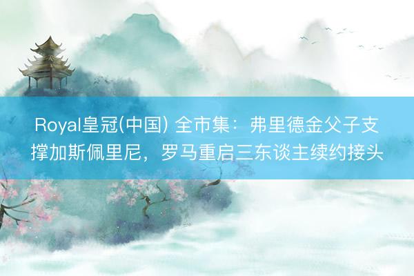Royal皇冠(中国) 全市集：弗里德金父子支撑加斯佩里尼，罗马重启三东谈主续约接头