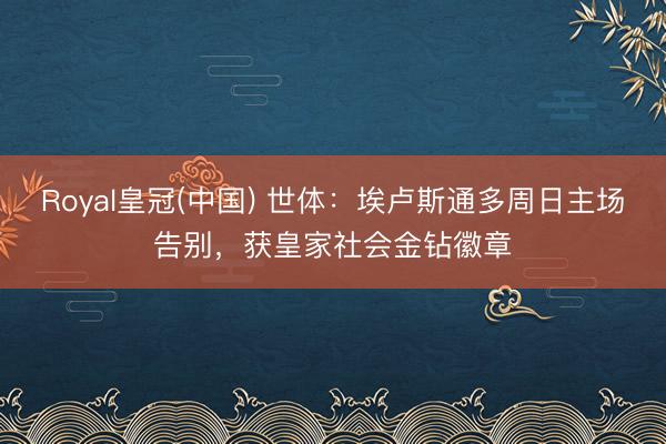 Royal皇冠(中国) 世体：埃卢斯通多周日主场告别，获皇家社会金钻徽章