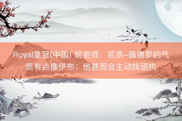 Royal皇冠(中国) 前老师：若昂-佩德罗的气质有点像伊布；他甚而会主动找顽抗