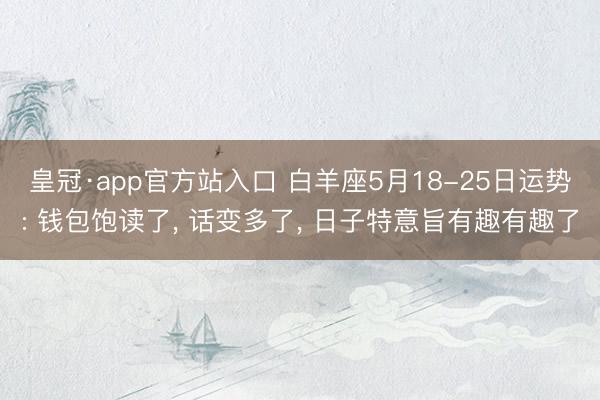 皇冠·app官方站入口 白羊座5月18-25日运势: 钱包饱读了， 话变多了， 日子特意旨有趣有趣了
