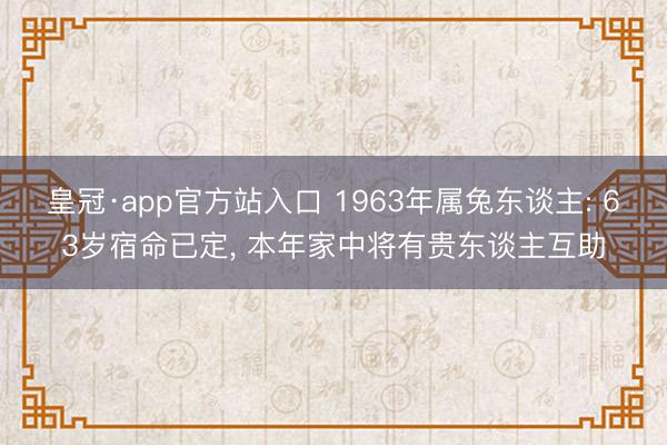皇冠·app官方站入口 1963年属兔东谈主: 63岁宿命已定， 本年家中将有贵东谈主互助