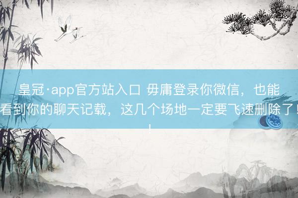 皇冠·app官方站入口 毋庸登录你微信，也能看到你的聊天记载，这几个场地一定要飞速删除了！