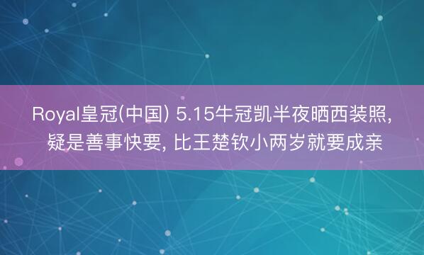 Royal皇冠(中国) 5.15牛冠凯半夜晒西装照， 疑是善事快要， 比王楚钦小两岁就要成亲