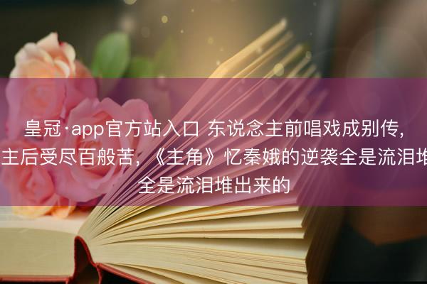 皇冠·app官方站入口 东说念主前唱戏成别传， 东说念主后受尽百般苦， 《主角》忆秦娥的逆袭全是流泪堆出来的