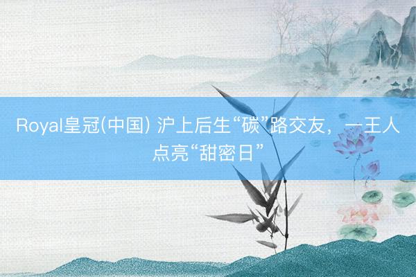 Royal皇冠(中国) 沪上后生“碳”路交友，一王人点亮“甜密日”