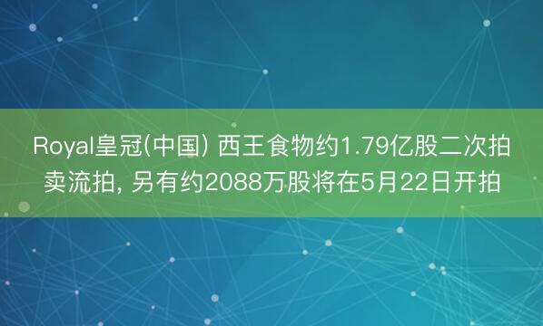 Royal皇冠(中国) 西王食物约1.79亿股二次拍卖流拍， 另有约2088万股将在5月22日开拍