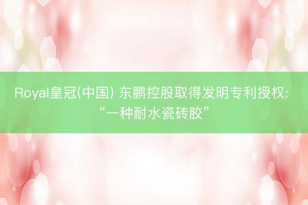 Royal皇冠(中国) 东鹏控股取得发明专利授权: “一种耐水瓷砖胶”