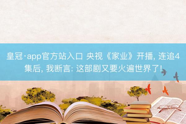 皇冠·app官方站入口 央视《家业》开播， 连追4集后， 我断言: 这部剧又要火遍世界了!