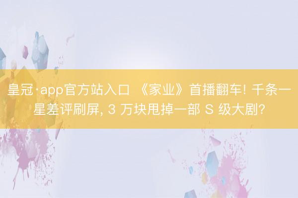 皇冠·app官方站入口 《家业》首播翻车! 千条一星差评刷屏， 3 万块甩掉一部 S 级大剧?