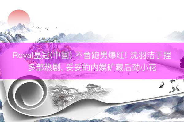 Royal皇冠(中国) 不啻跑男爆红! 沈羽洁手捏多部热剧， 妥妥的内娱矿藏后劲小花