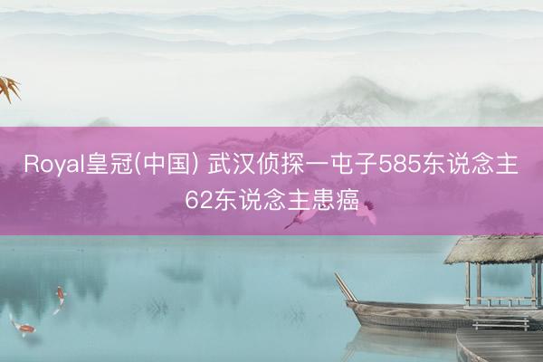 Royal皇冠(中国) 武汉侦探一屯子585东说念主62东说念主患癌