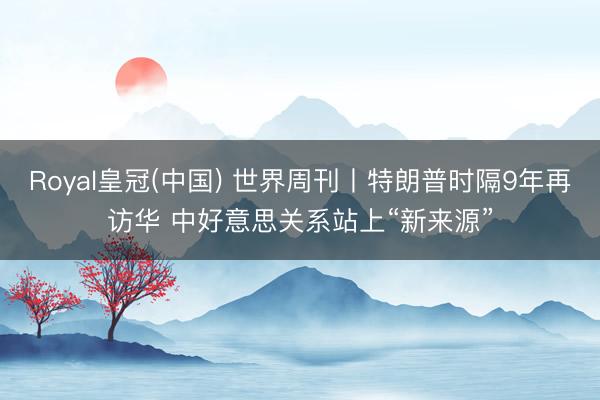 Royal皇冠(中国) 世界周刊丨特朗普时隔9年再访华 中好意思关系站上“新来源”