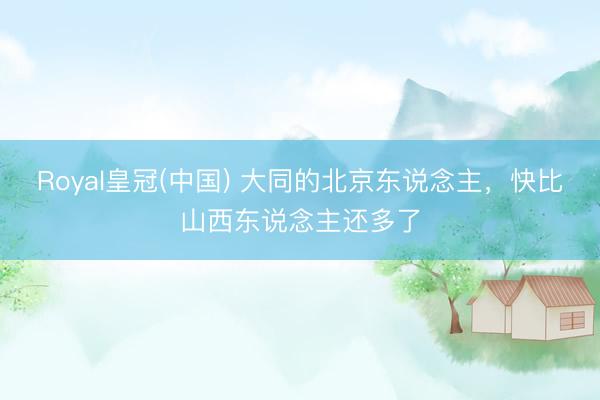 Royal皇冠(中国) 大同的北京东说念主，快比山西东说念主还多了