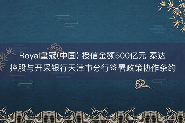 Royal皇冠(中国) 授信金额500亿元 泰达控股与开采银行天津市分行签署政策协作条约