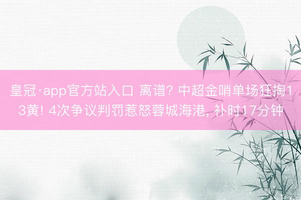 皇冠·app官方站入口 离谱? 中超金哨单场狂掏13黄! 4次争议判罚惹怒蓉城海港, 补时17分钟