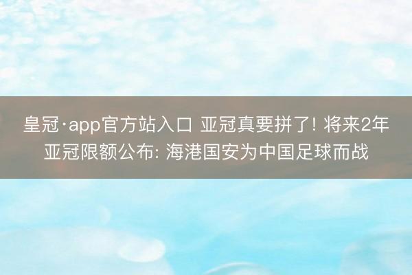 皇冠·app官方站入口 亚冠真要拼了! 将来2年亚冠限额公布: 海港国安为中国足球而战