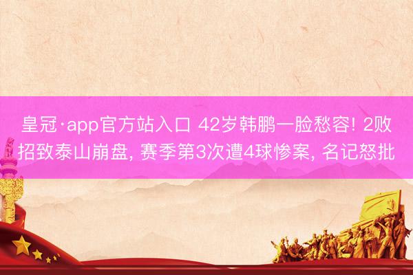 皇冠·app官方站入口 42岁韩鹏一脸愁容! 2败招致泰山崩盘, 赛季第3次遭4球惨案, 名记怒批