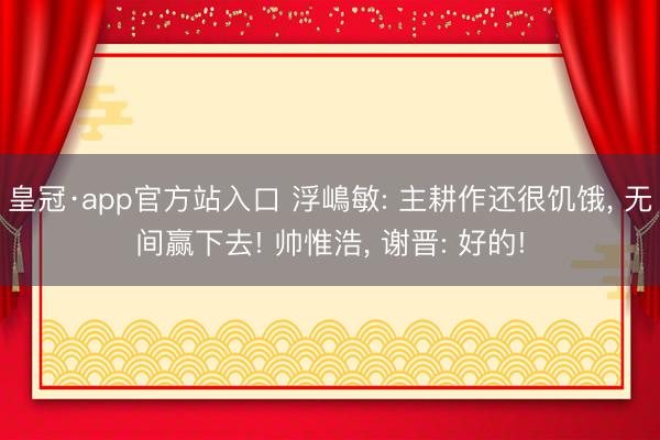 皇冠·app官方站入口 浮嶋敏: 主耕作还很饥饿， 无间赢下去! 帅惟浩， 谢晋: 好的!