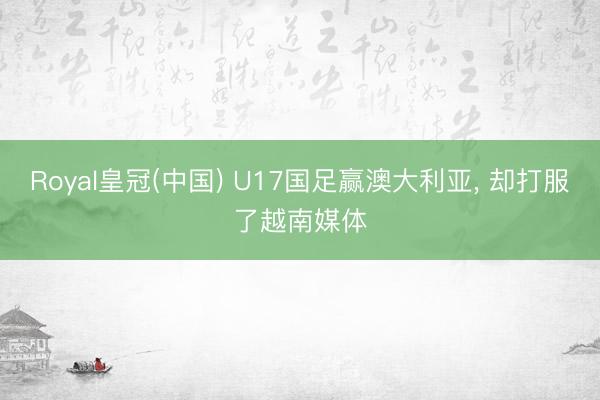 Royal皇冠(中国) U17国足赢澳大利亚， 却打服了越南媒体