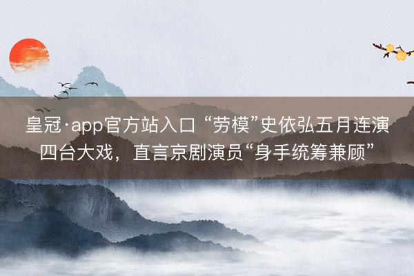 皇冠·app官方站入口 “劳模”史依弘五月连演四台大戏，直言京剧演员“身手统筹兼顾”