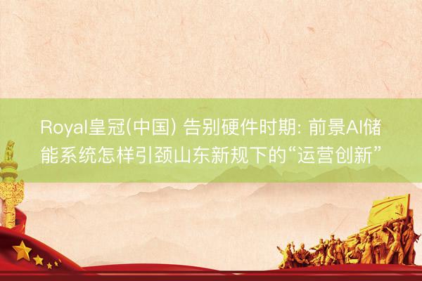 Royal皇冠(中国) 告别硬件时期: 前景AI储能系统怎样引颈山东新规下的“运营创新”