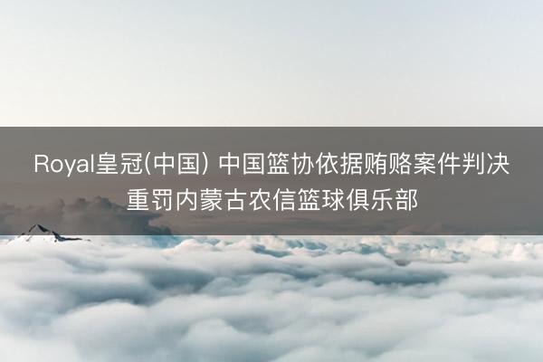 Royal皇冠(中国) 中国篮协依据贿赂案件判决重罚内蒙古农信篮球俱乐部
