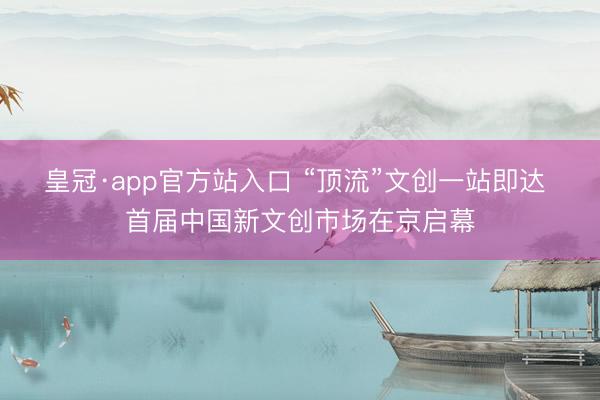 皇冠·app官方站入口 “顶流”文创一站即达 首届中国新文创市场在京启幕