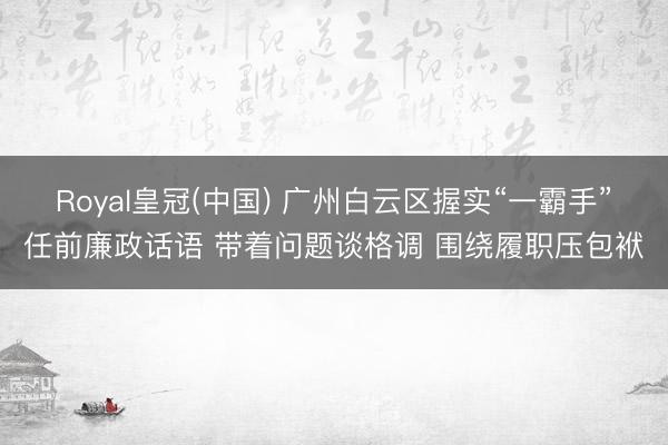 Royal皇冠(中国) 广州白云区握实“一霸手”任前廉政话语 带着问题谈格调 围绕履职压包袱