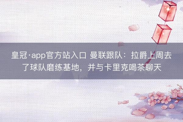 皇冠·app官方站入口 曼联跟队：拉爵上周去了球队磨练基地，并与卡里克喝茶聊天