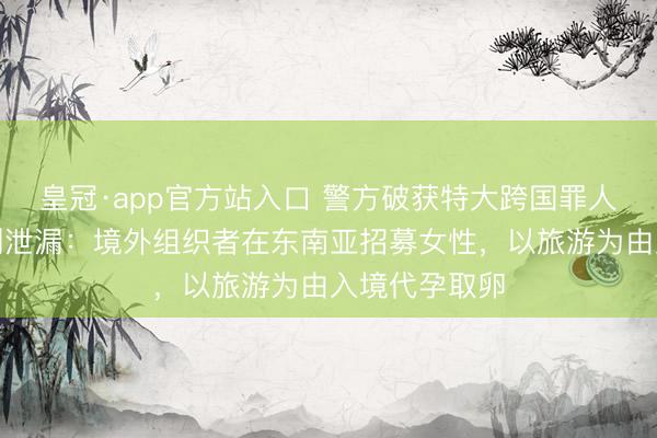 皇冠·app官方站入口 警方破获特大跨国罪人代孕案，细则泄漏：境外组织者在东南亚招募女性，以旅游为由入境代孕取卵
