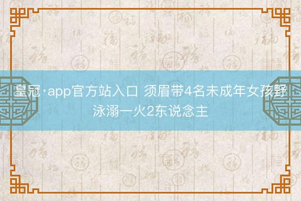 皇冠·app官方站入口 须眉带4名未成年女孩野泳溺一火2东说念主