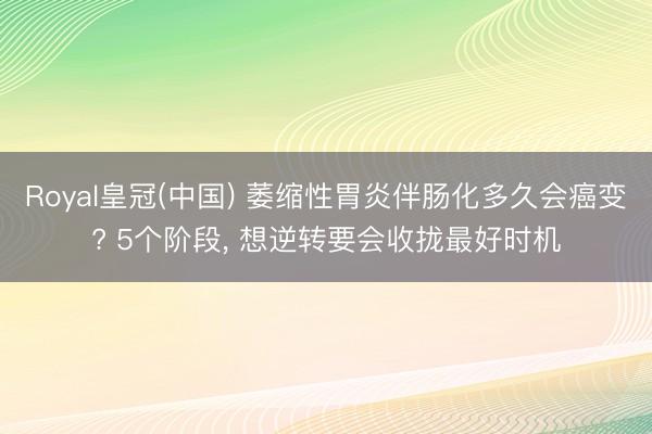 Royal皇冠(中国) 萎缩性胃炎伴肠化多久会癌变? 5个阶段， 想逆转要会收拢最好时机