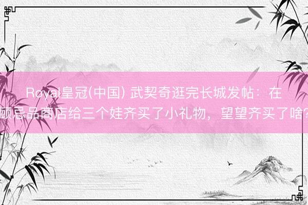 Royal皇冠(中国) 武契奇逛完长城发帖：在顾忌品商店给三个娃齐买了小礼物，望望齐买了啥？
