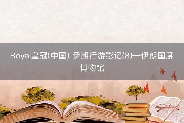 Royal皇冠(中国) 伊朗行游影记(8)—伊朗国度博物馆