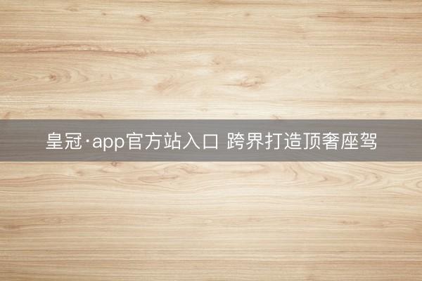 皇冠·app官方站入口 跨界打造顶奢座驾