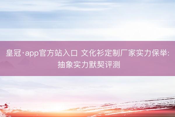 皇冠·app官方站入口 文化衫定制厂家实力保举: 抽象实力默契评测