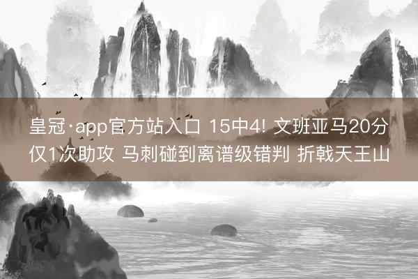皇冠·app官方站入口 15中4! 文班亚马20分仅1次助攻 马刺碰到离谱级错判 折戟天王山