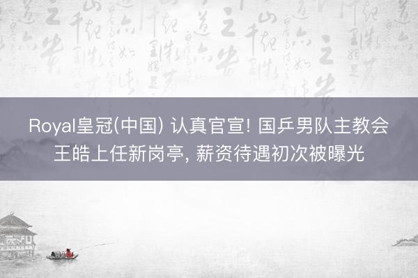 Royal皇冠(中国) 认真官宣! 国乒男队主教会王皓上任新岗亭， 薪资待遇初次被曝光