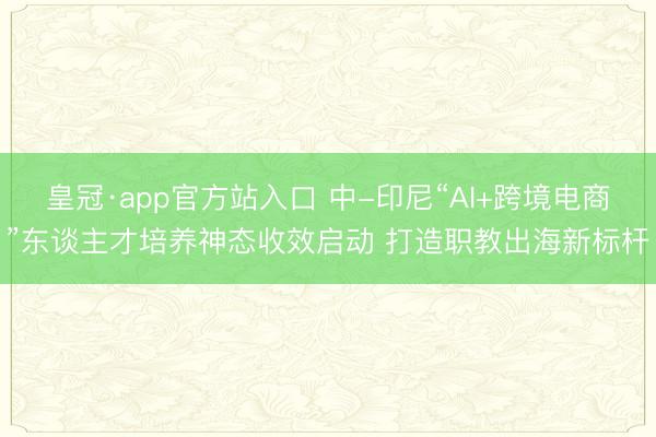 皇冠·app官方站入口 中-印尼“AI+跨境电商”东谈主才培养神态收效启动 打造职教出海新标杆