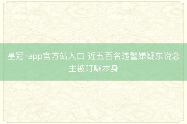皇冠·app官方站入口 近五百名违警嫌疑东说念主被叮嘱本身