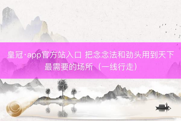 皇冠·app官方站入口 把念念法和劲头用到天下最需要的场所（一线行走）