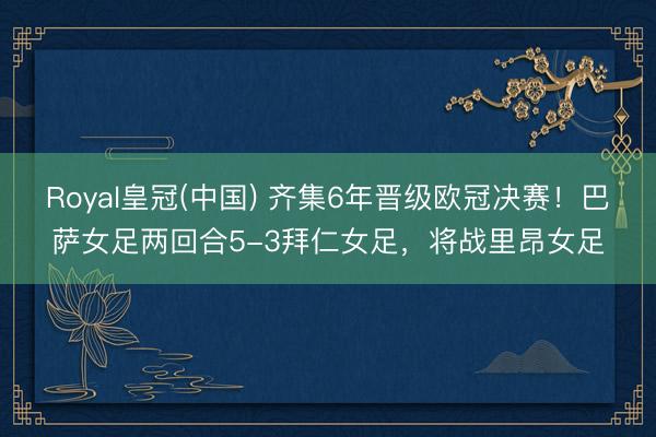Royal皇冠(中国) 齐集6年晋级欧冠决赛!巴萨女足两回合5-3拜仁女足,将战里昂女足